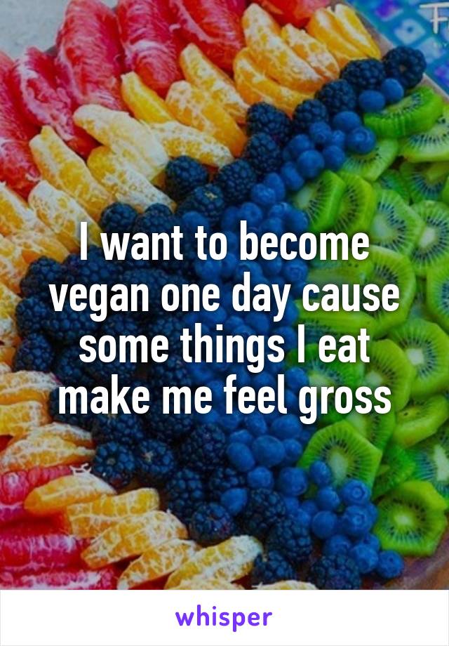 I want to become vegan one day cause some things I eat make me feel gross