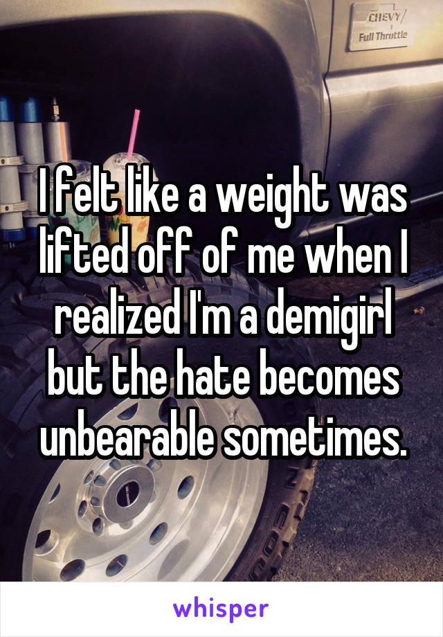 I felt like a weight was lifted off of me when I realized I'm a demigirl but the hate becomes unbearable sometimes.