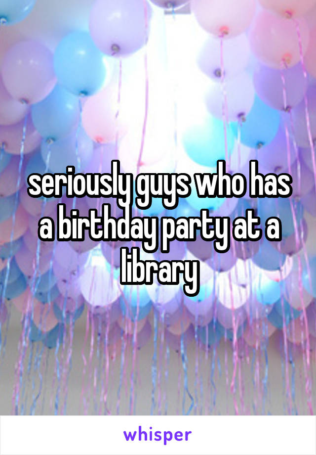 seriously guys who has a birthday party at a library