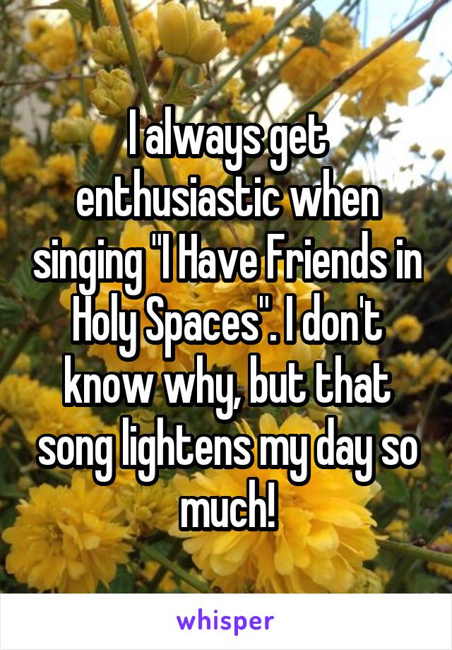 I always get enthusiastic when singing "I Have Friends in Holy Spaces". I don't know why, but that song lightens my day so much!