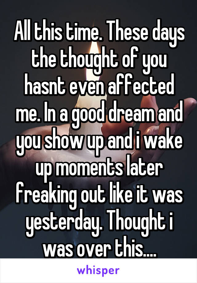 All this time. These days the thought of you hasnt even affected me. In a good dream and you show up and i wake up moments later freaking out like it was yesterday. Thought i was over this....