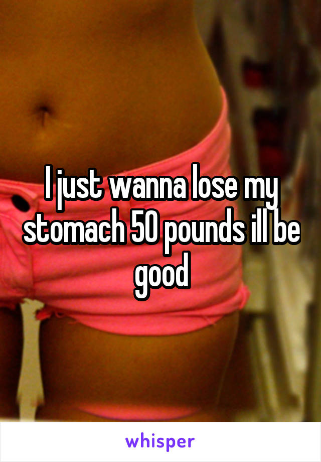 I just wanna lose my stomach 50 pounds ill be good