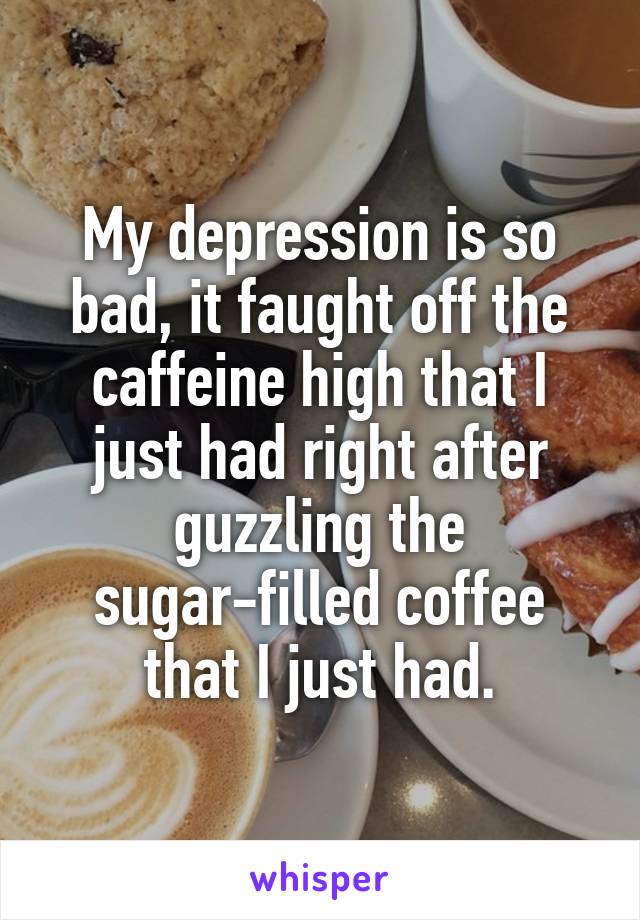 My depression is so bad, it faught off the caffeine high that I just had right after guzzling the sugar-filled coffee that I just had.