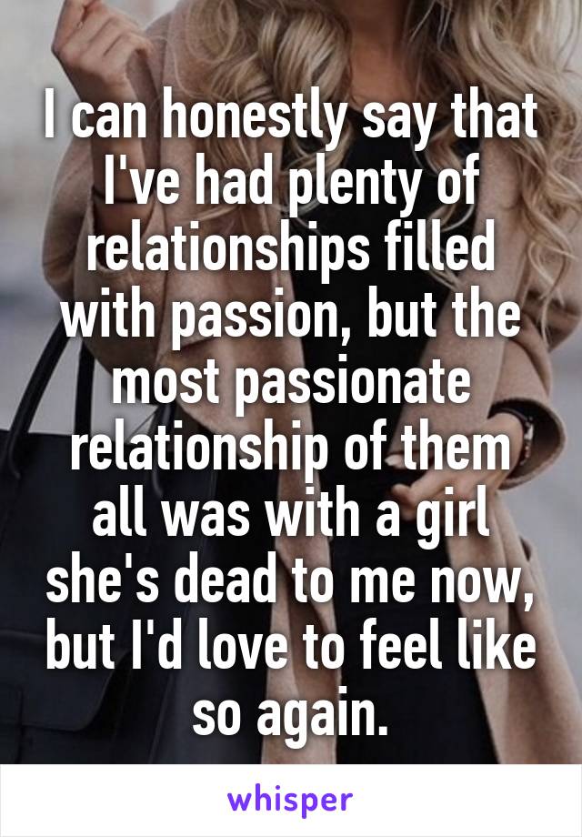 I can honestly say that I've had plenty of relationships filled with passion, but the most passionate relationship of them all was with a girl she's dead to me now, but I'd love to feel like so again.