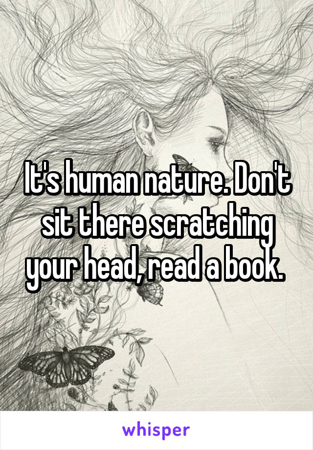 It's human nature. Don't sit there scratching your head, read a book. 