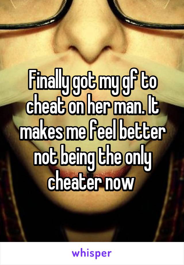 Finally got my gf to cheat on her man. It makes me feel better not being the only cheater now 