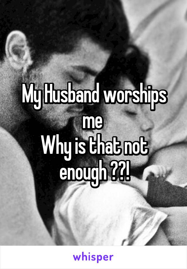 My Husband worships me 
Why is that not enough ??!