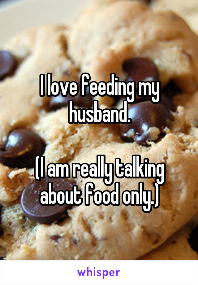 I love feeding my husband.

(I am really talking about food only.)