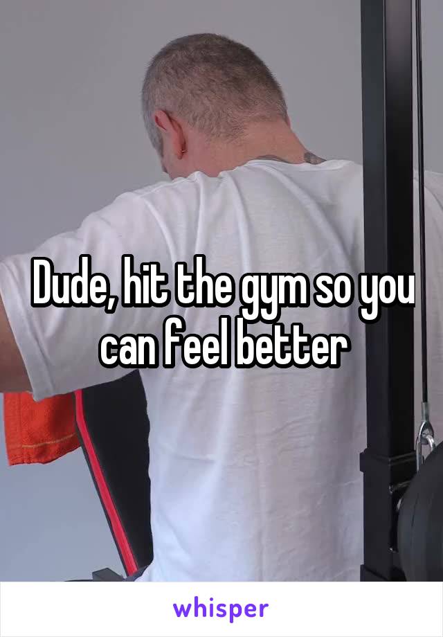 Dude, hit the gym so you can feel better