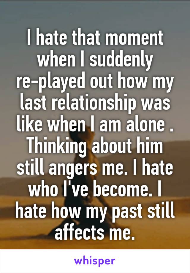 I hate that moment when I suddenly re-played out how my last relationship was like when I am alone . Thinking about him still angers me. I hate who I've become. I hate how my past still affects me.