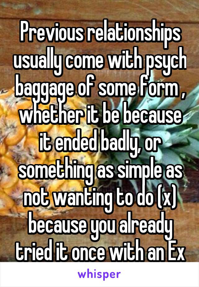 Previous relationships usually come with psych baggage of some form , whether it be because it ended badly, or something as simple as not wanting to do (x) because you already tried it once with an Ex