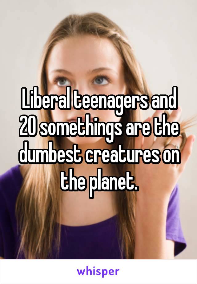 Liberal teenagers and 20 somethings are the dumbest creatures on the planet.