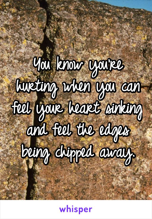 You know you're hurting when you can feel your heart sinking and feel the edges being chipped away.