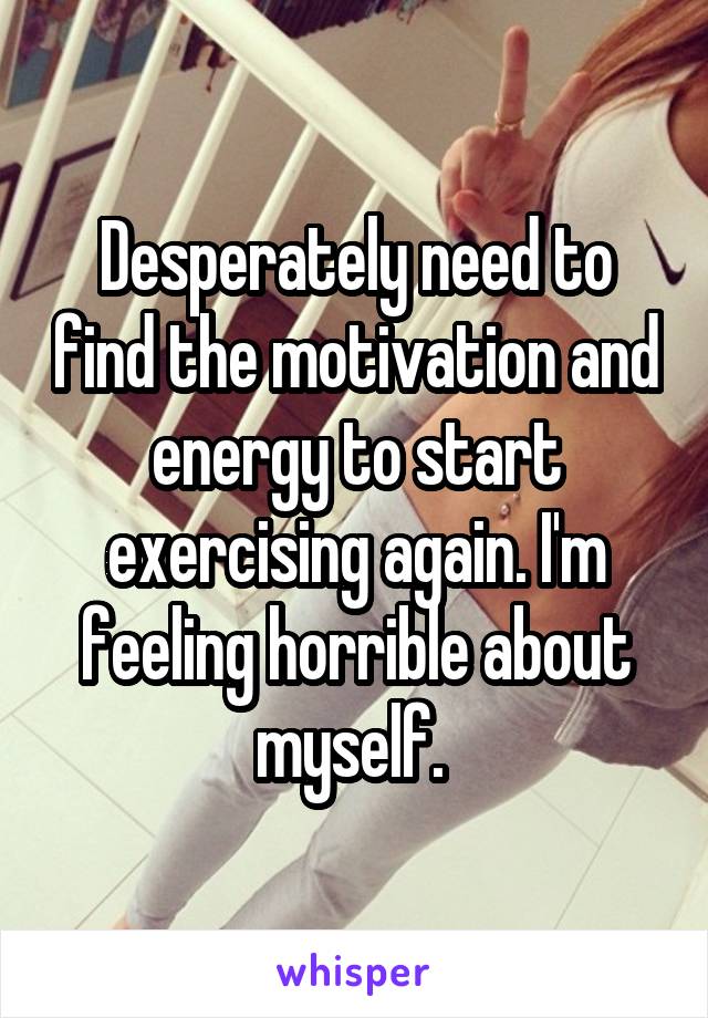 Desperately need to find the motivation and energy to start exercising again. I'm feeling horrible about myself. 