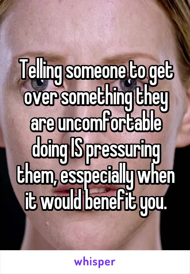 Telling someone to get over something they are uncomfortable doing IS pressuring them, esspecially when it would benefit you.