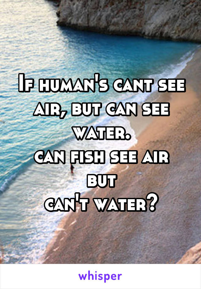 If human's cant see
air, but can see water.
can fish see air but
can't water?