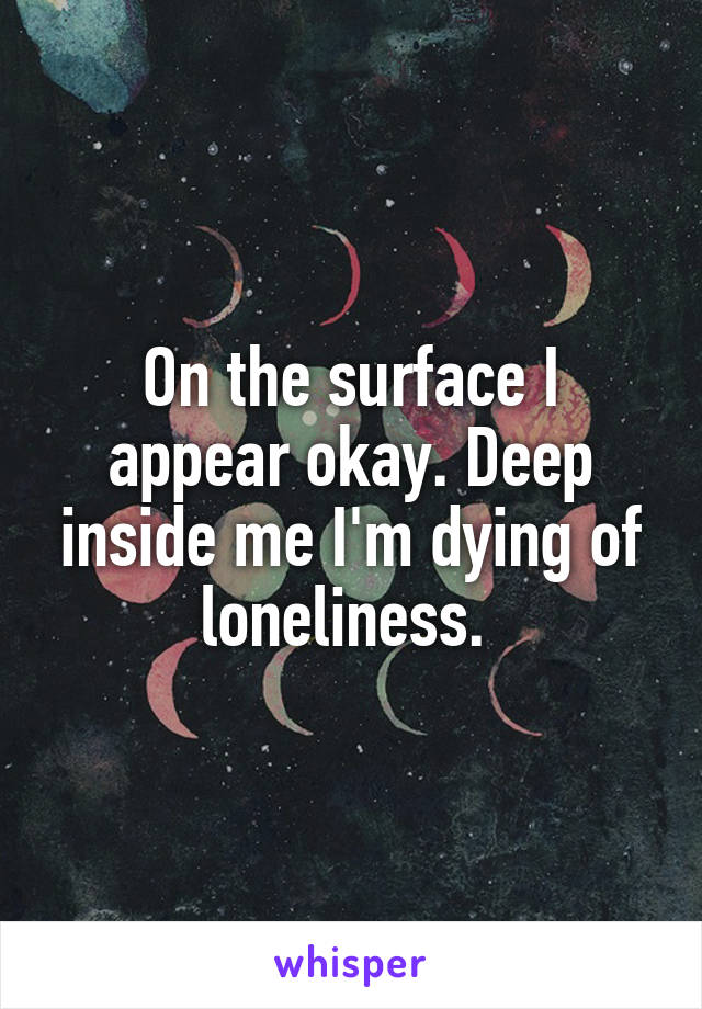 On the surface I appear okay. Deep inside me I'm dying of loneliness. 