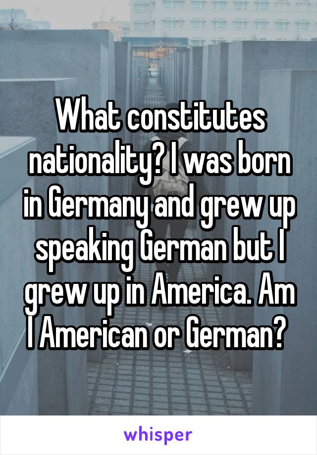 What constitutes nationality? I was born in Germany and grew up speaking German but I grew up in America. Am I American or German? 