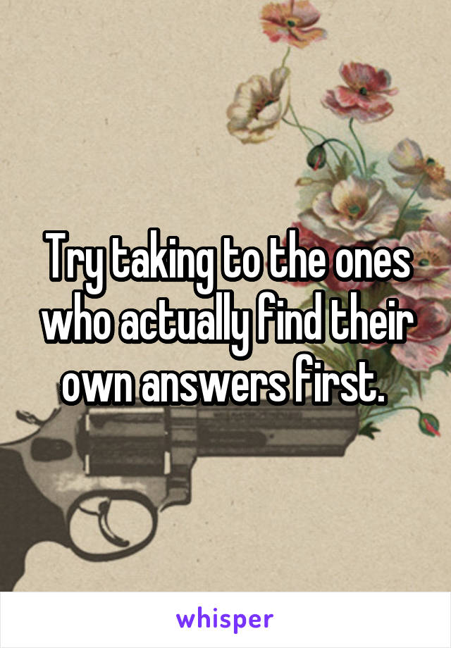 Try taking to the ones who actually find their own answers first. 