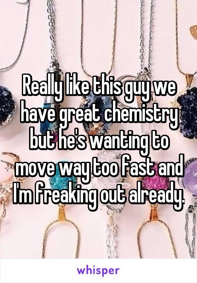 Really like this guy we have great chemistry but he's wanting to move way too fast and I'm freaking out already.