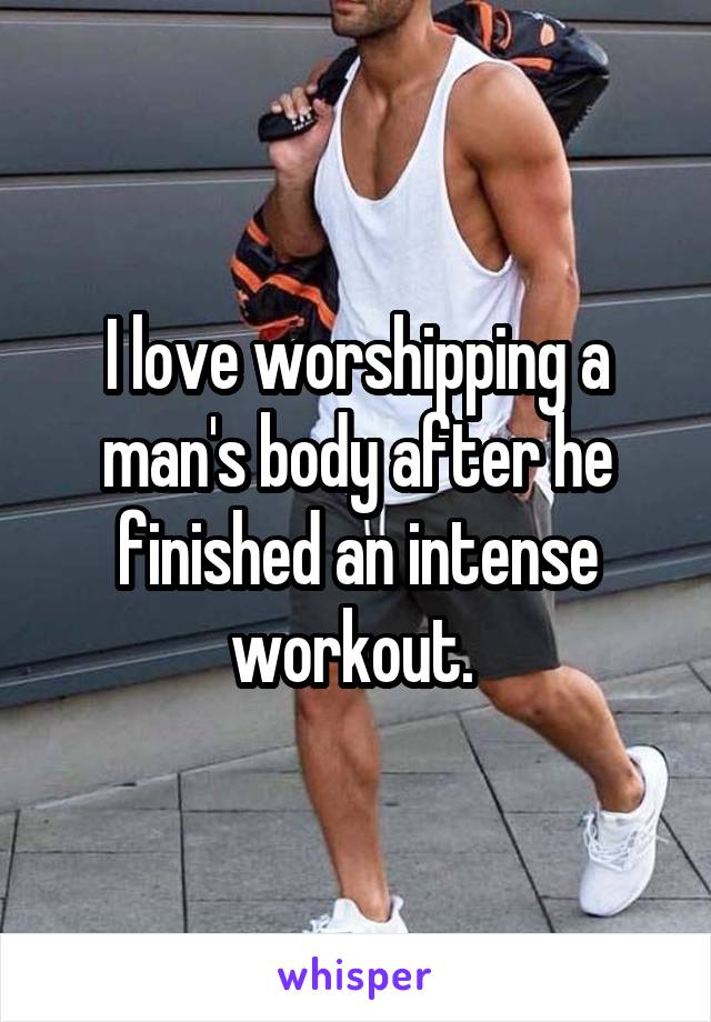 I love worshipping a man's body after he finished an intense workout. 