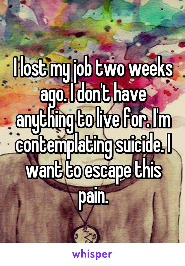 I lost my job two weeks ago. I don't have anything to live for. I'm contemplating suicide. I want to escape this pain.