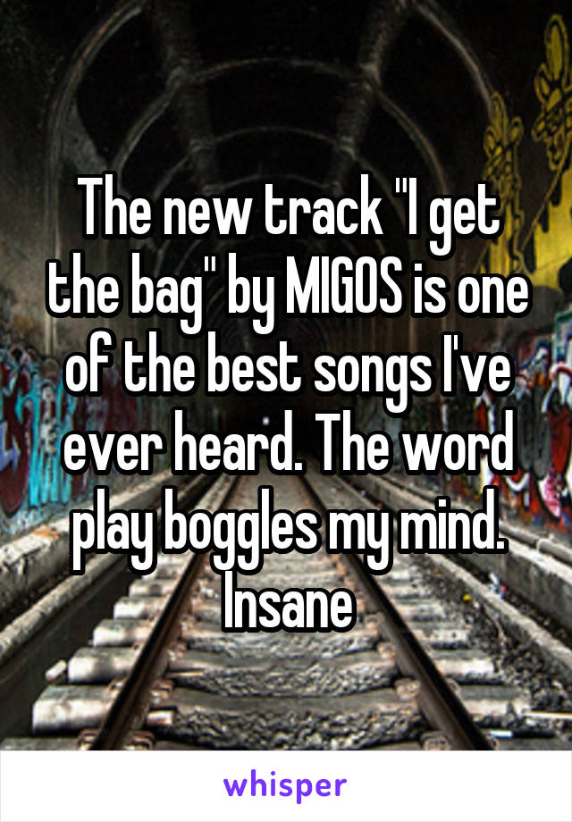 The new track "I get the bag" by MIGOS is one of the best songs I've ever heard. The word play boggles my mind. Insane