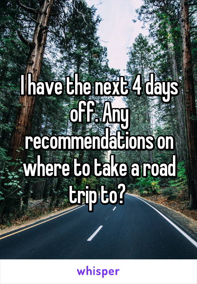 I have the next 4 days off. Any recommendations on where to take a road trip to? 