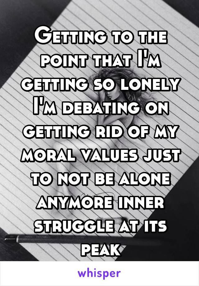 Getting to the point that I'm getting so lonely I'm debating on getting rid of my moral values just to not be alone anymore inner struggle at its peak