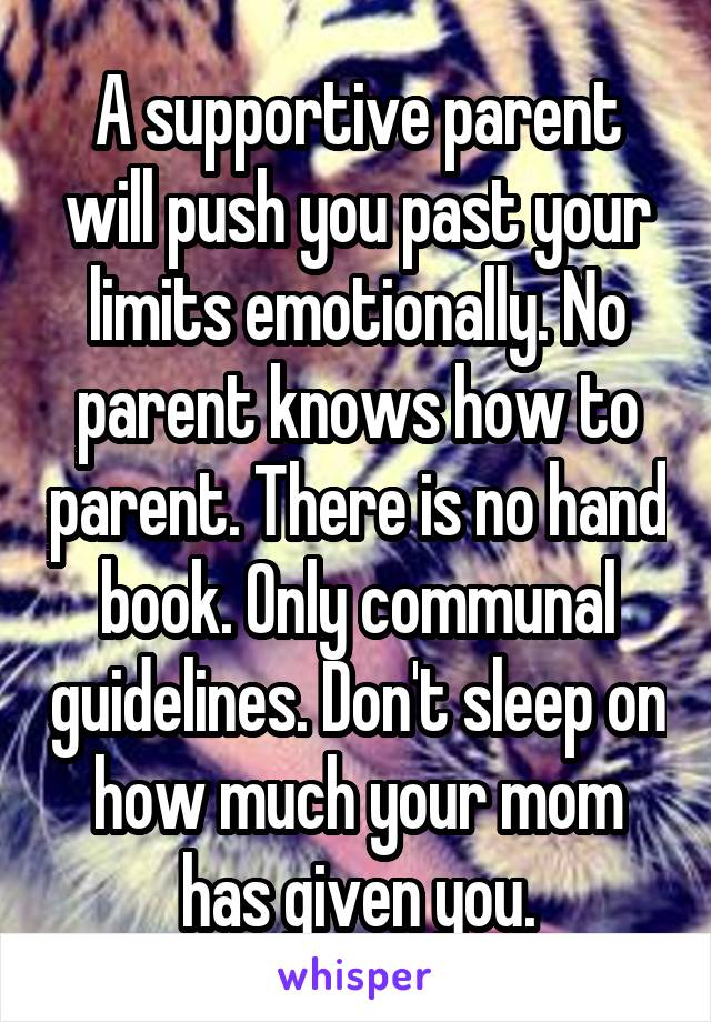 A supportive parent will push you past your limits emotionally. No parent knows how to parent. There is no hand book. Only communal guidelines. Don't sleep on how much your mom has given you.