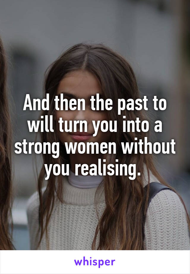 And then the past to will turn you into a strong women without you realising. 