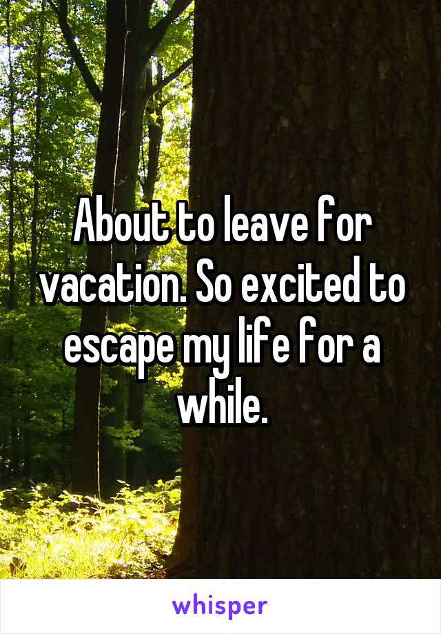 About to leave for vacation. So excited to escape my life for a while.