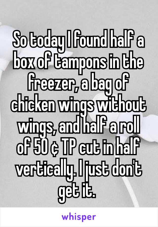 So today I found half a box of tampons in the freezer, a bag of chicken wings without wings, and half a roll of 50 ¢ TP cut in half vertically. I just don't get it. 