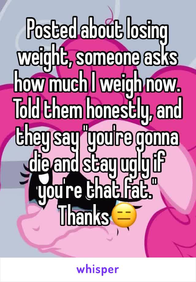 Posted about losing weight, someone asks how much I weigh now. Told them honestly, and they say "you're gonna die and stay ugly if you're that fat." Thanks😑