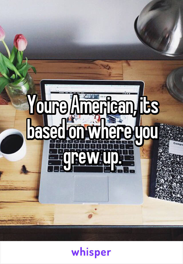 Youre American, its based on where you grew up.