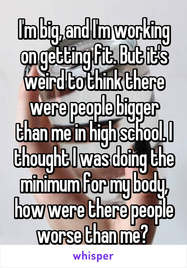 I'm big, and I'm working on getting fit. But it's weird to think there were people bigger than me in high school. I thought I was doing the minimum for my body, how were there people worse than me? 