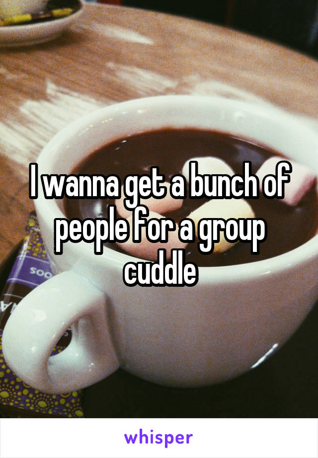 I wanna get a bunch of people for a group cuddle