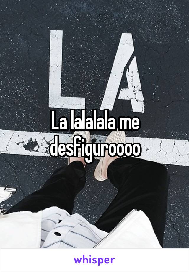 La lalalala me desfiguroooo