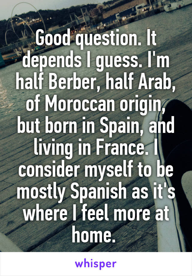 Good question. It depends I guess. I'm half Berber, half Arab, of Moroccan origin, but born in Spain, and living in France. I consider myself to be mostly Spanish as it's where I feel more at home. 