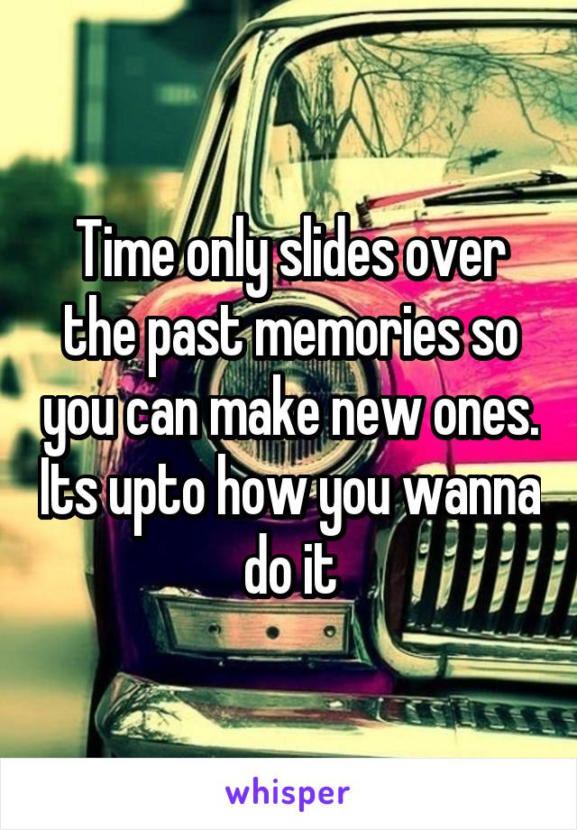 Time only slides over the past memories so you can make new ones. Its upto how you wanna do it