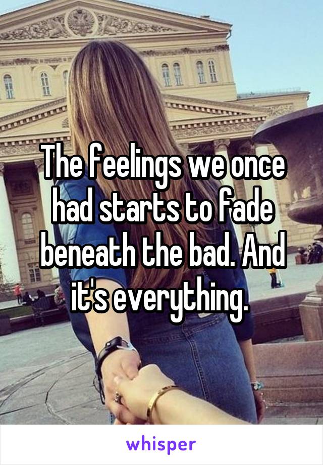 The feelings we once had starts to fade beneath the bad. And it's everything. 