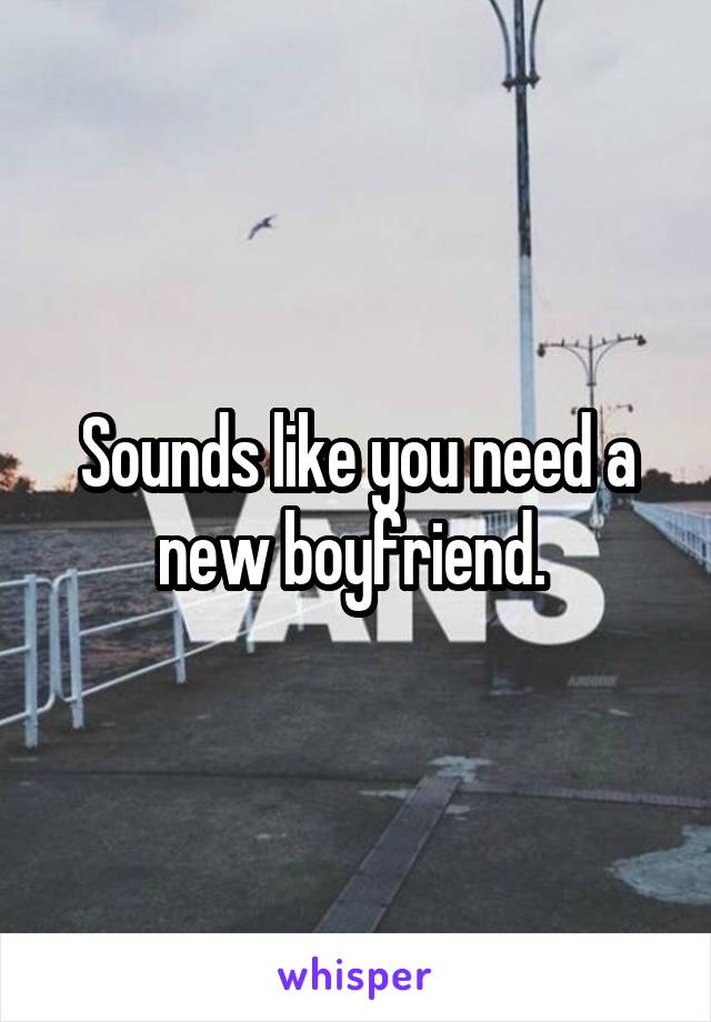 Sounds like you need a new boyfriend. 