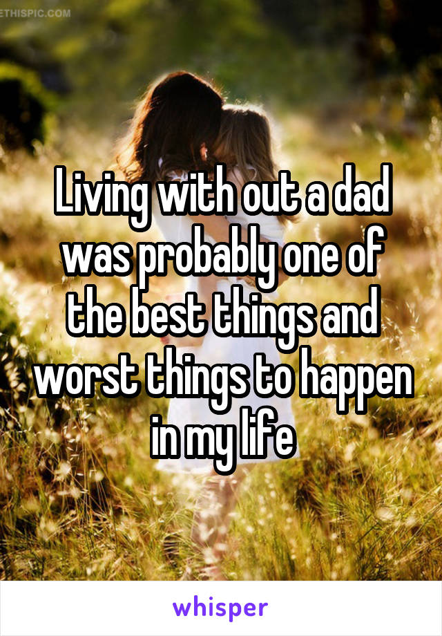 Living with out a dad was probably one of the best things and worst things to happen in my life