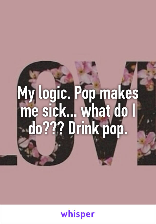 My logic. Pop makes me sick... what do I do??? Drink pop.