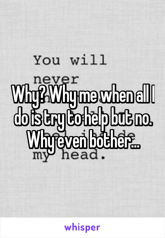 Why? Why me when all I do is try to help but no. Why even bother...