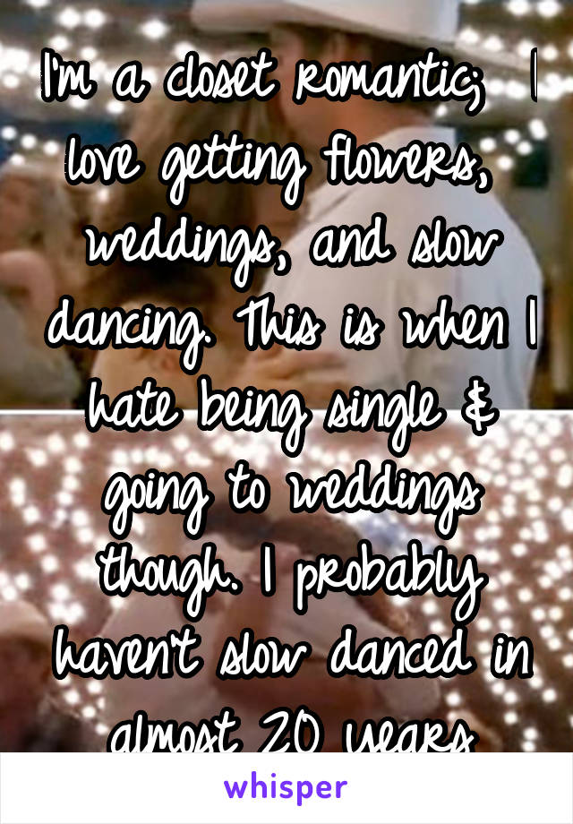 I'm a closet romantic;  I love getting flowers,  weddings, and slow dancing. This is when I hate being single & going to weddings though. I probably haven't slow danced in almost 20 years