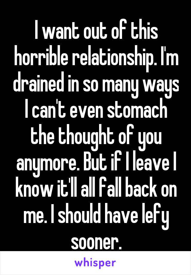 I want out of this horrible relationship. I'm drained in so many ways I can't even stomach the thought of you anymore. But if I leave I know it'll all fall back on me. I should have lefy sooner.