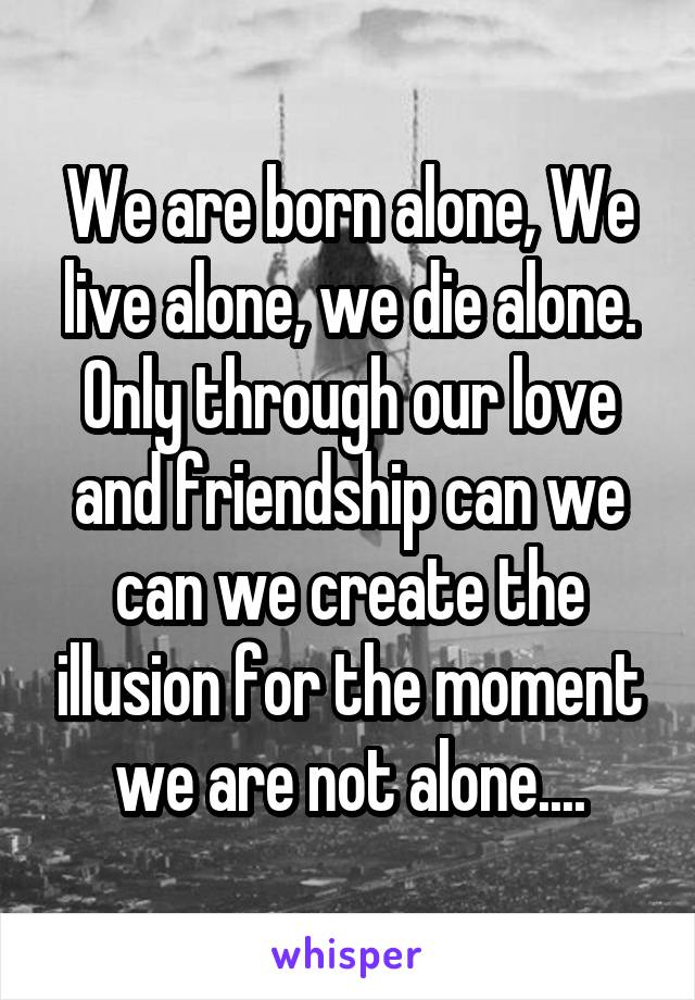 We are born alone, We live alone, we die alone. Only through our love and friendship can we can we create the illusion for the moment we are not alone....