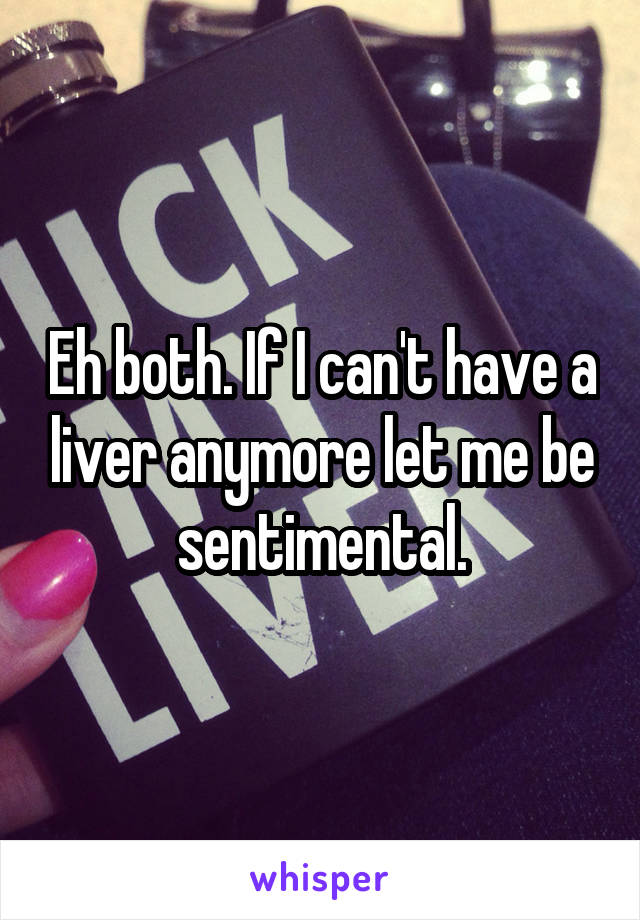 Eh both. If I can't have a liver anymore let me be sentimental.