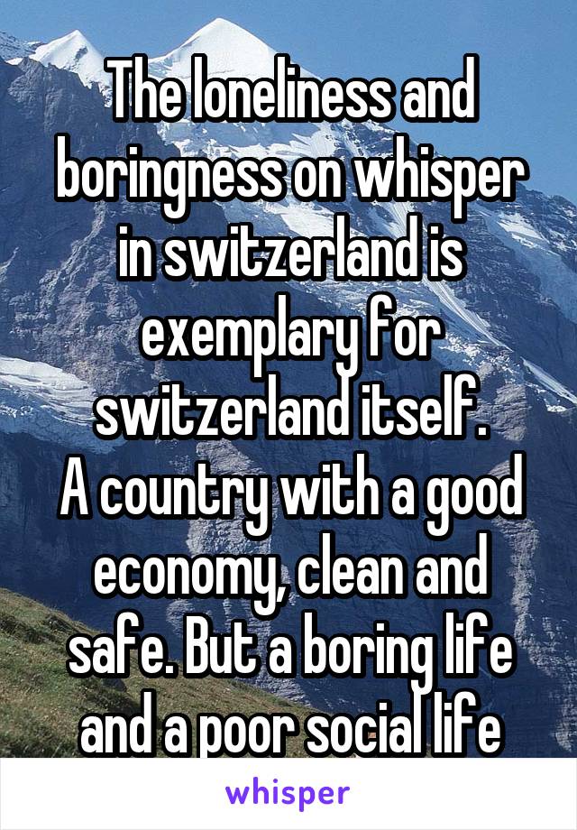 The loneliness and boringness on whisper in switzerland is exemplary for switzerland itself.
A country with a good economy, clean and safe. But a boring life and a poor social life